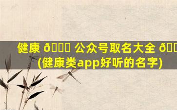 健康 🐟 公众号取名大全 🐳 (健康类app好听的名字)